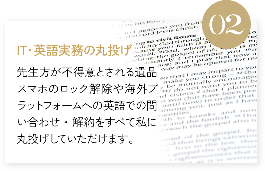 IT・英語実務の丸投げ 先生方が不得意とされる「遺品スマホロック解除」や海外プラットフォームへの英語での問い合わせ・解約をすべて私に丸投げしていただけます。
