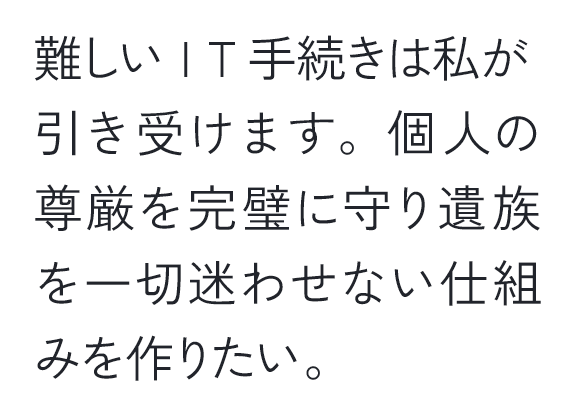 難しいIT手続きは私が引き受けます。個人の尊厳を完璧に守り遺族を一切迷わせない仕組みを作りたい。